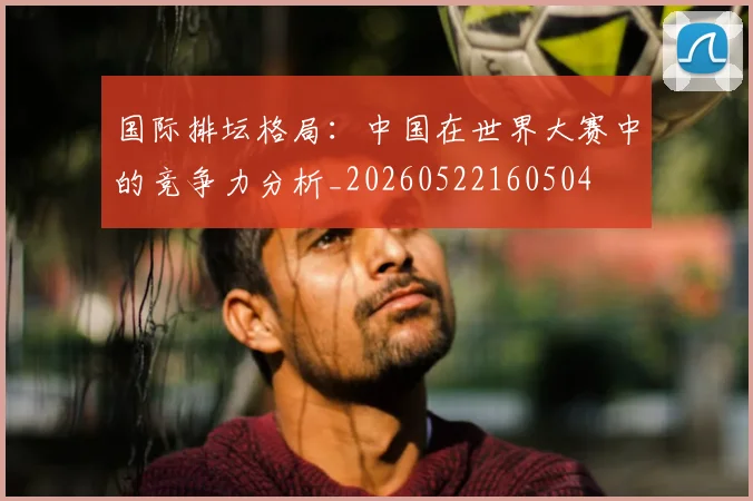 国际排坛格局:中国在世界大赛中的竞争力分析_20260522160504