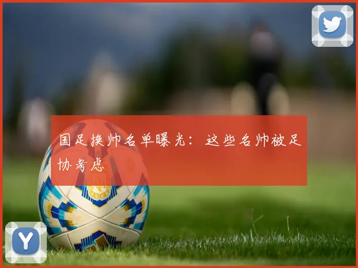 国足换帅名单曝光：这些名帅被足协考虑