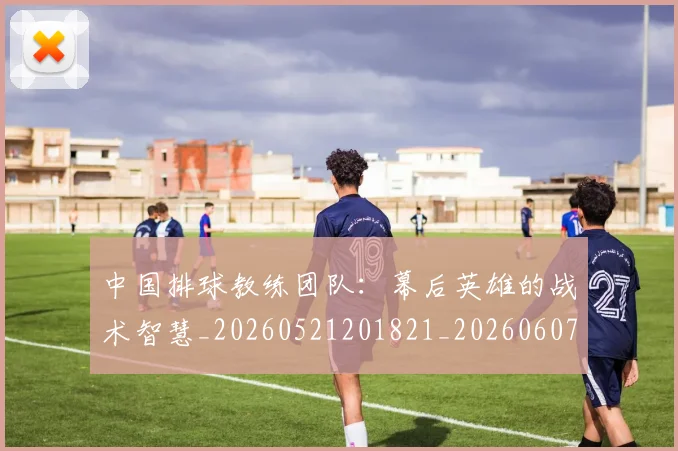 中国排球教练团队：幕后英雄的战术智慧_20260521201821_20260607160558